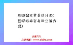 國際技術貿易是什么(國際技術貿易的主要方式)