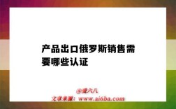 產品出口俄羅斯銷售需要哪些認證（出口俄羅斯的產品需要什么認證）