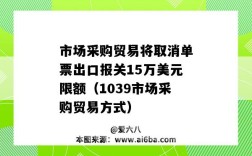 市場采購貿易將取消單票出口報關15萬美元限額（1039市場采購貿易方式）