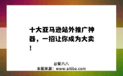 十大亞馬遜站外推廣神器，一招讓你成為大賣?。▉嗰R遜站外推廣效果）