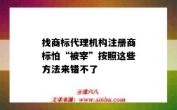 找商標代理機構注冊商標怕“被宰”按照這些方法來錯不了（商標注冊代理機構的坑）