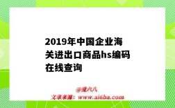 2019年中國企業海關進出口商品hs編碼在線查詢（出口貨物海關編碼hs編碼查詢）