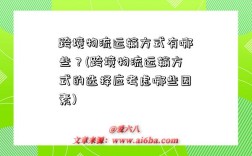 跨境物流運輸方式有哪些？(跨境物流運輸方式的選擇應考慮哪些因素)