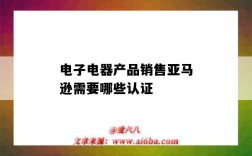 電子電器產品銷售亞馬遜需要哪些認證（亞馬遜電器類產品需要認證嗎）