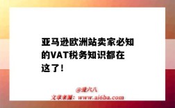 亞馬遜歐洲站賣家必知的VAT稅務知識都在這了?。▉嗰R遜歐洲vat稅怎么交）