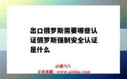 出口俄羅斯需要哪些認證俄羅斯強制安全認證是什么（出口到俄羅斯的強制性認證商品需要通過什么認證）