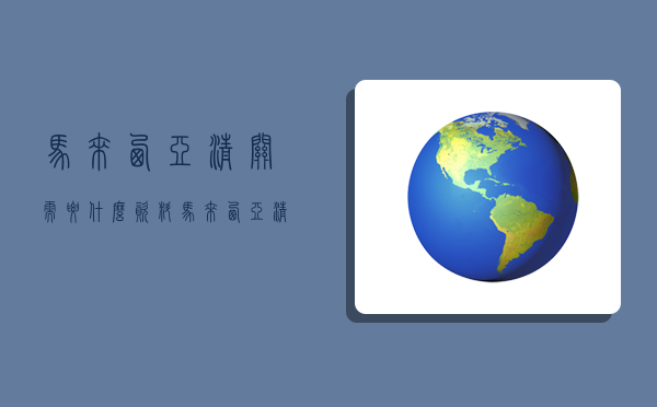 馬來西亞清關需要什么資料,馬來西亞清關需要什么資料和手續-圖1