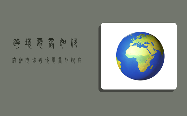 跨境電商如何開拓市場,跨境電商如何開拓市場營銷-圖1