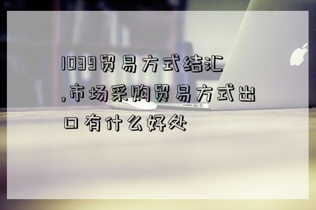 1039貿易方式結匯,市場采購貿易方式出口有什么好處-圖1