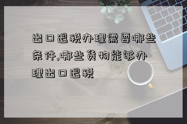 出口退稅辦理需要哪些條件,哪些貨物能夠辦理出口退稅-圖1