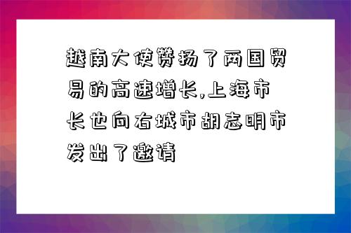 越南大使贊揚了兩國貿易的高速增長,上海市長也向右城市胡志明市發出了邀請-圖1