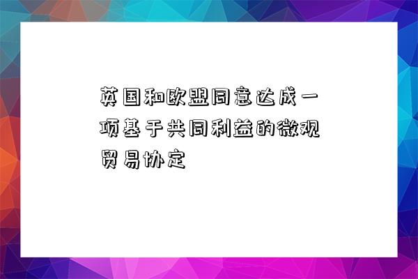 英國和歐盟同意達成一項基于共同利益的微觀貿易協定-圖1