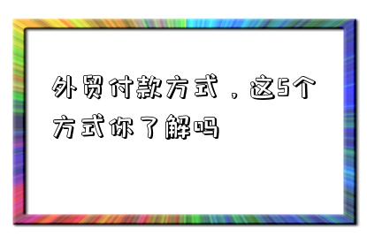 外貿付款方式，這5個方式你了解嗎-圖1