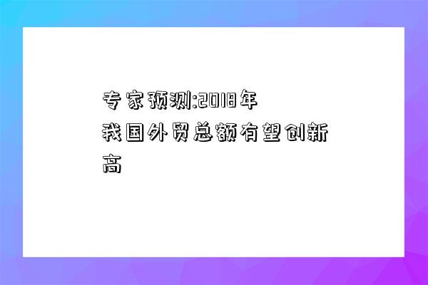 專家預測:2018年我國外貿總額有望創新高-圖1