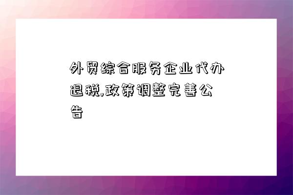 外貿綜合服務企業代辦退稅,政策調整完善公告-圖1