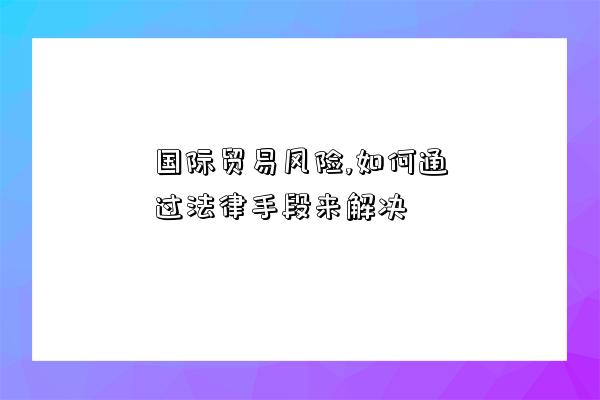 國際貿易風險,如何通過法律手段來解決-圖1