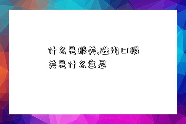 什么是報關,進出口報關是什么意思-圖1