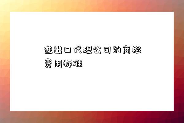 進出口代理公司的商檢費用標準-圖1