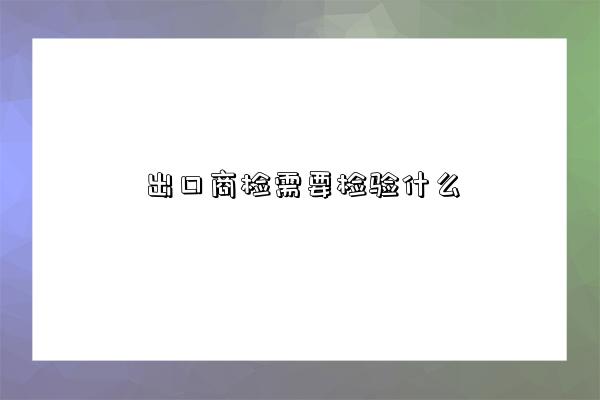 出口商檢需要檢驗什么-圖1