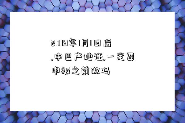 2019年1月1日后,中巴產地證,一定要申報之前做嗎-圖1