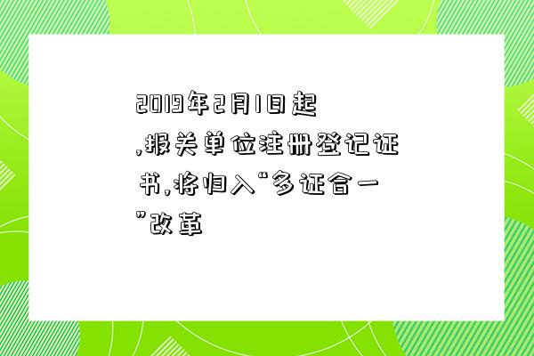 2019年2月1日起,報關單位注冊登記證書,將歸入“多證合一”改革-圖1