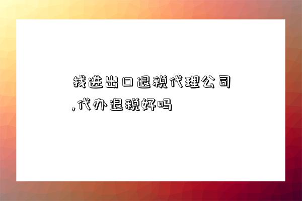 找進出口退稅代理公司,代辦退稅好嗎-圖1