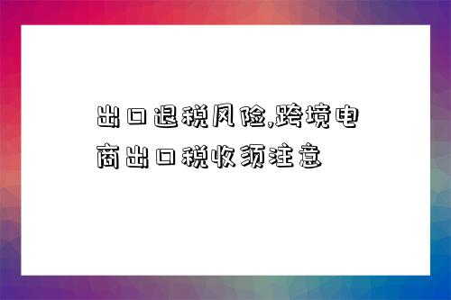 出口退稅風險,跨境電商出口稅收須注意-圖1