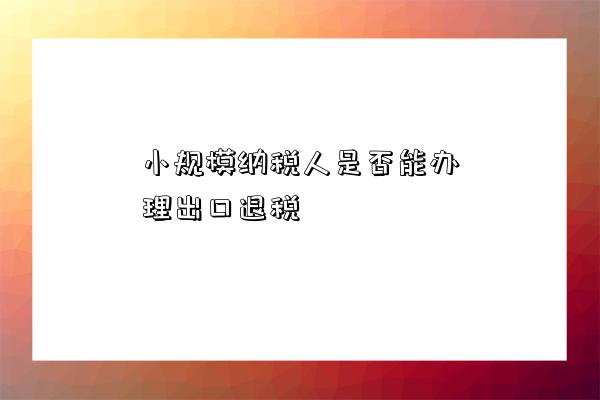 小規模納稅人是否能辦理出口退稅-圖1