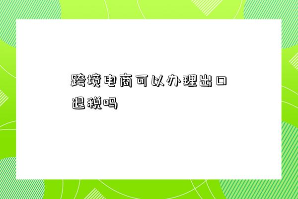 跨境電商可以辦理出口退稅嗎-圖1