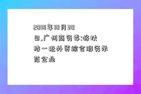 2018年10月30日,廣州商務委:將扶持一批外貿綜合服務示范企業-圖1