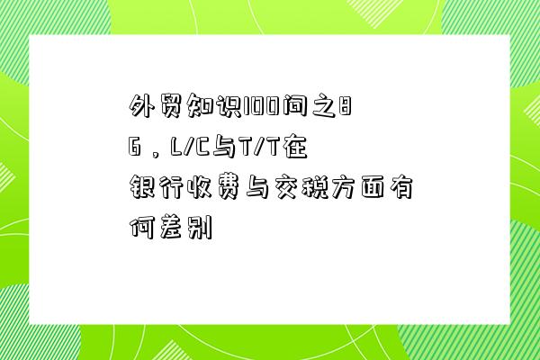 外貿知識100問之86，L/C與T/T在銀行收費與交稅方面有何差別-圖1