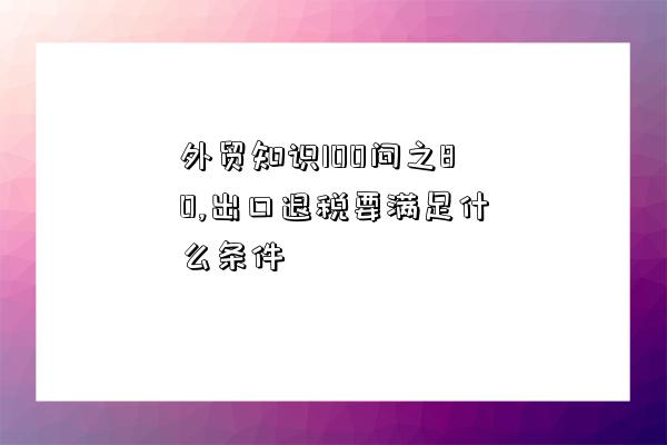 外貿知識100問之80,出口退稅要滿足什么條件-圖1