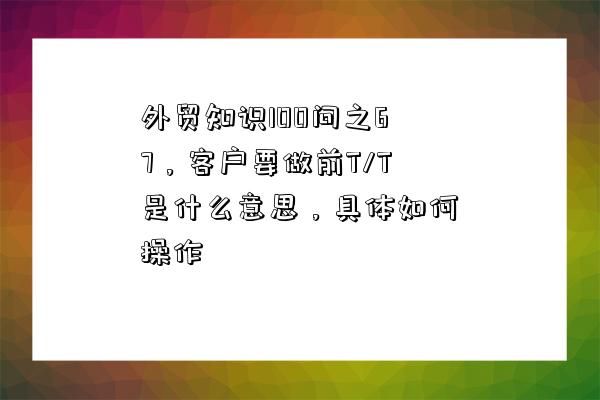 外貿知識100問之67，客戶要做前T/T是什么意思，具體如何操作-圖1