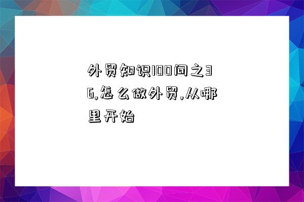 外貿知識100問之36,怎么做外貿,從哪里開始-圖1