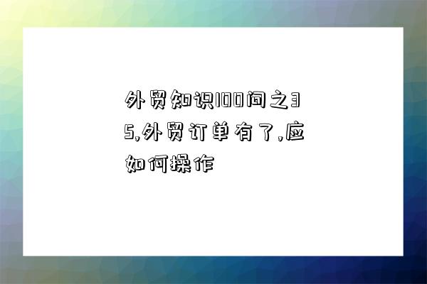 外貿知識100問之35,外貿訂單有了,應如何操作-圖1