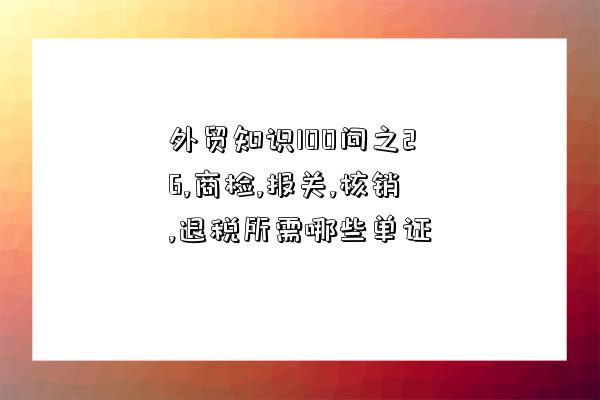 外貿知識100問之26,商檢,報關,核銷,退稅所需哪些單證-圖1