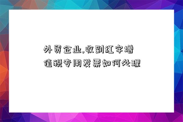 外貿企業,收到紅字增值稅專用發票如何處理-圖1