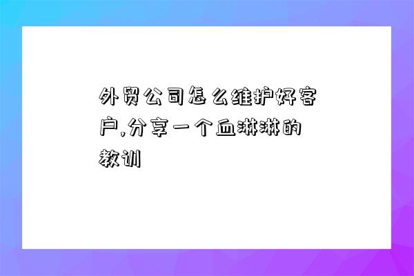 外貿公司怎么維護好客戶,分享一個血淋淋的教訓-圖1