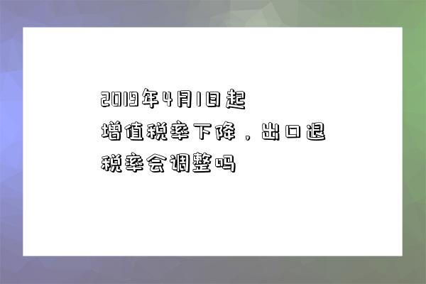 2019年4月1日起增值稅率下降，出口退稅率會調整嗎-圖1