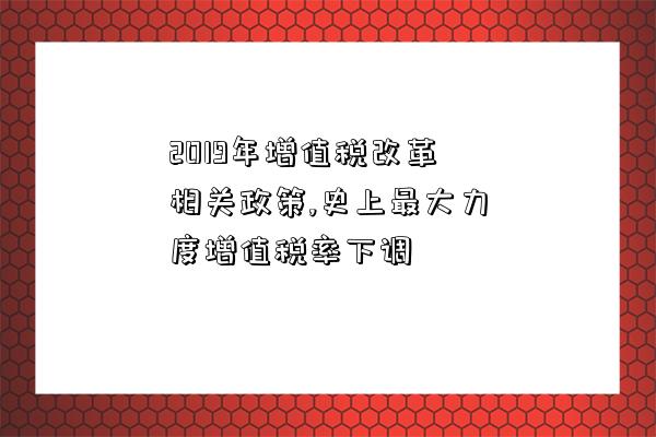 2019年增值稅改革相關政策,史上最大力度增值稅率下調-圖1