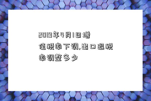 2019年4月1日增值稅率下調,出口退稅率調整多少-圖1