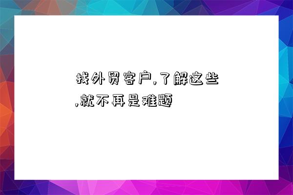 找外貿客戶,了解這些,就不再是難題-圖1