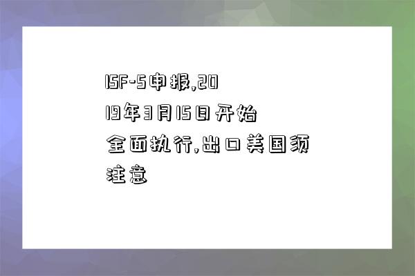 ISF-5申報,2019年3月15日開始全面執行,出口美國須注意-圖1