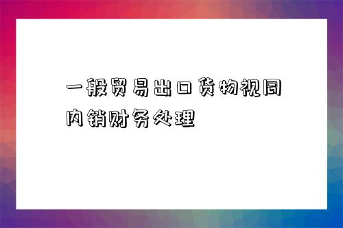 一般貿易出口貨物視同內銷財務處理-圖1