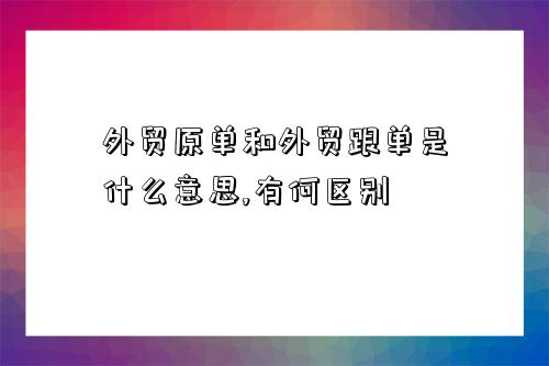 外貿原單和外貿跟單是什么意思,有何區別-圖1