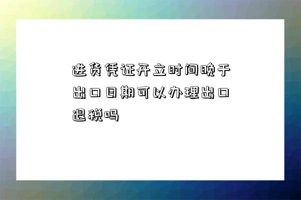 進貨憑證開立時間晚于出口日期可以辦理出口退稅嗎-圖1