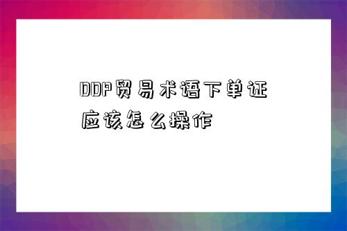 DDP貿易術語下單證應該怎么操作-圖1