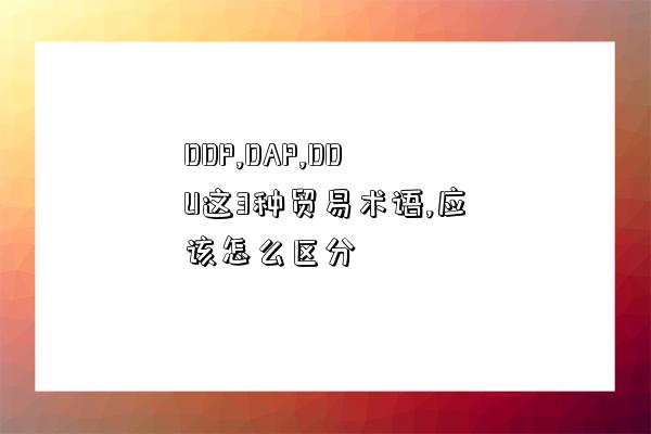 DDP,DAP,DDU這3種貿易術語,應該怎么區分-圖1