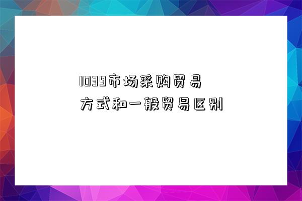 1039市場采購貿(mào)易方式和一般貿(mào)易區(qū)別-圖1