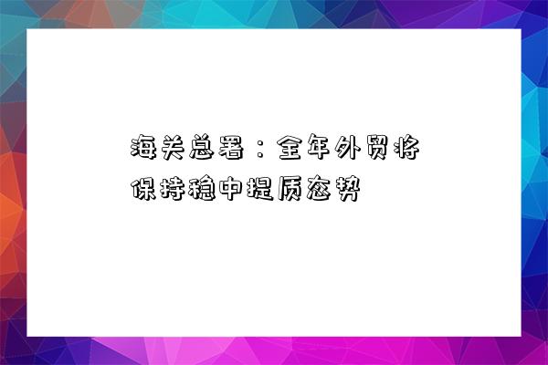 海關總署：全年外貿將保持穩中提質態勢-圖1